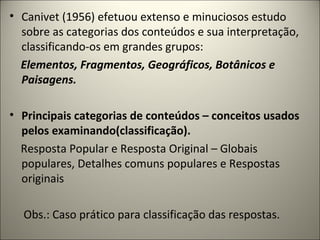 • Canivet (1956) efetuou extenso e minuciosos estudo
sobre as categorias dos conteúdos e sua interpretação,
classificando-os em grandes grupos:
Elementos, Fragmentos, Geográficos, Botânicos e
Paisagens.
• Principais categorias de conteúdos – conceitos usados
pelos examinando(classificação).
Resposta Popular e Resposta Original – Globais
populares, Detalhes comuns populares e Respostas
originais
Obs.: Caso prático para classificação das respostas.
 