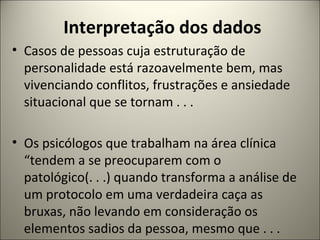 Interpretação dos dados
• Casos de pessoas cuja estruturação de
personalidade está razoavelmente bem, mas
vivenciando conflitos, frustrações e ansiedade
situacional que se tornam . . .
• Os psicólogos que trabalham na área clínica
“tendem a se preocuparem com o
patológico(. . .) quando transforma a análise de
um protocolo em uma verdadeira caça as
bruxas, não levando em consideração os
elementos sadios da pessoa, mesmo que . . .
 