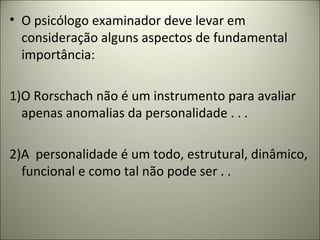 • O psicólogo examinador deve levar em
consideração alguns aspectos de fundamental
importância:
1)O Rorschach não é um instrumento para avaliar
apenas anomalias da personalidade . . .
2)A personalidade é um todo, estrutural, dinâmico,
funcional e como tal não pode ser . .
 