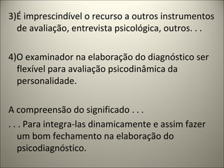 3)É imprescindível o recurso a outros instrumentos
de avaliação, entrevista psicológica, outros. . .
4)O examinador na elaboração do diagnóstico ser
flexível para avaliação psicodinâmica da
personalidade.
A compreensão do significado . . .
. . . Para integra-las dinamicamente e assim fazer
um bom fechamento na elaboração do
psicodiagnóstico.
 