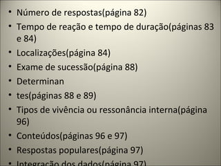 • Número de respostas(página 82)
• Tempo de reação e tempo de duração(páginas 83
e 84)
• Localizações(página 84)
• Exame de sucessão(página 88)
• Determinan
• tes(páginas 88 e 89)
• Tipos de vivência ou ressonância interna(página
96)
• Conteúdos(páginas 96 e 97)
• Respostas populares(página 97)
 