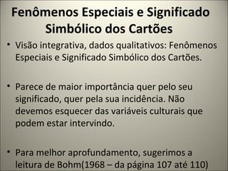 Fenômenos Especiais e Significado
Simbólico dos Cartões
• Visão integrativa, dados qualitativos: Fenômenos
Especiais e Significado Simbólico dos Cartões.
• Parece de maior importância quer pelo seu
significado, quer pela sua incidência. Não
devemos esquecer das variáveis culturais que
podem estar intervindo.
• Para melhor aprofundamento, sugerimos a
leitura de Bohm(1968 – da página 107 até 110)
 