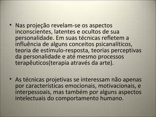 • Nas projeção revelam-se os aspectos
inconscientes, latentes e ocultos de sua
personalidade. Em suas técnicas refletem a
influência de alguns conceitos psicanalíticos,
teoria de estímulo-resposta, teorias perceptivas
da personalidade e até mesmo processos
terapêuticos(terapia através da arte).
• As técnicas projetivas se interessam não apenas
por características emocionais, motivacionais, e
interpessoais, mas também por alguns aspectos
intelectuais do comportamento humano.
 
