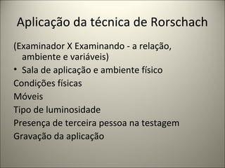 Aplicação da técnica de Rorschach
(Examinador X Examinando - a relação,
ambiente e variáveis)
• Sala de aplicação e ambiente físico
Condições físicas
Móveis
Tipo de luminosidade
Presença de terceira pessoa na testagem
Gravação da aplicação
 