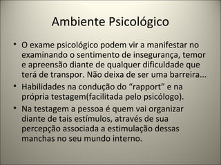Ambiente Psicológico
• O exame psicológico podem vir a manifestar no
examinando o sentimento de insegurança, temor
e apreensão diante de qualquer dificuldade que
terá de transpor. Não deixa de ser uma barreira...
• Habilidades na condução do “rapport” e na
própria testagem(facilitada pelo psicólogo).
• Na testagem a pessoa é quem vai organizar
diante de tais estímulos, através de sua
percepção associada a estimulação dessas
manchas no seu mundo interno.
 