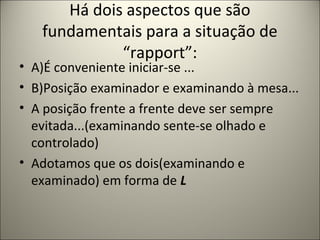 Há dois aspectos que são
fundamentais para a situação de
“rapport”:
• A)É conveniente iniciar-se ...
• B)Posição examinador e examinando à mesa...
• A posição frente a frente deve ser sempre
evitada...(examinando sente-se olhado e
controlado)
• Adotamos que os dois(examinando e
examinado) em forma de L
 