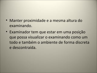 • Manter proximidade e a mesma altura do
examinando.
• Examinador tem que estar em uma posição
que possa visualizar o examinando como um
todo e também o ambiente de forma discreta
e descontraída.
 