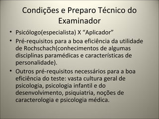 Condições e Preparo Técnico do
Examinador
• Psicólogo(especialista) X “Aplicador”
• Pré-requisitos para a boa eficiência da utilidade
de Rochschach(conhecimentos de algumas
disciplinas paramédicas e características de
personalidade).
• Outros pré-requisitos necessários para a boa
eficiência do teste: vasta cultura geral de
psicologia, psicologia infantil e do
desenvolvimento, psiquiatria, noções de
caracterologia e psicologia médica.
 