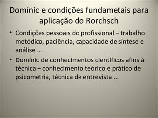 Domínio e condições fundametais para
aplicação do Rorchsch
• Condições pessoais do profissional – trabalho
metódico, paciência, capacidade de síntese e
análise ...
• Domínio de conhecimentos científicos afins à
técnica – conhecimento teórico e prático de
psicometria, técnica de entrevista ...
 