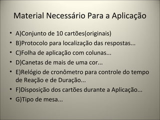 Material Necessário Para a Aplicação
• A)Conjunto de 10 cartões(originais)
• B)Protocolo para localização das respostas...
• C)Folha de aplicação com colunas...
• D)Canetas de mais de uma cor...
• E)Relógio de cronômetro para controle do tempo
de Reação e de Duração...
• F)Disposição dos cartões durante a Aplicação...
• G)Tipo de mesa...
 