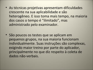 • As técnicas projetivas apresentam dificuldades
crescente na sua aplicabilidade e são
heterogêneo. E isso toma mais tempo, na maioria
dos casos o tempo é “ilimitado”, mas
administrado pelo examinador.
• São poucos os testes que se aplicam em
pequenos grupos, na sua maioria funcionam
individualmente. Suas instruções são complexas,
exigindo maior treino por parte do aplicador,
principalmente no que diz respeito à coleta de
dados não-verbais.
 