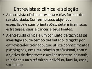 Entrevistas: clínica e seleção
• A entrevista clínica apresenta várias formas de
ser abordada. Conforme seus objetivos
específicos e suas orientações; determinam suas
estratégias, seus alcances e seus limites.
• A entrevista clínica é um conjunto de técnicas de
investigação, de tempo delimitado, dirigido por
entrevistador treinado, que utiliza conhecimentos
psicológicos, em uma relação profissional, com o
objetivo de descrever e avaliar aspectos pessoais,
relacionais ou sistêmicos(indivíduo, família, casal,
social etc)
 
