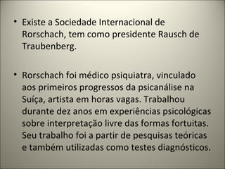 • Existe a Sociedade Internacional de
Rorschach, tem como presidente Rausch de
Traubenberg.
• Rorschach foi médico psiquiatra, vinculado
aos primeiros progressos da psicanálise na
Suíça, artista em horas vagas. Trabalhou
durante dez anos em experiências psicológicas
sobre interpretação livre das formas fortuitas.
Seu trabalho foi a partir de pesquisas teóricas
e também utilizadas como testes diagnósticos.
 