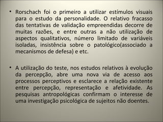 • Rorschach foi o primeiro a utilizar estímulos visuais
para o estudo da personalidade. O relativo fracasso
das tentativas de validação empreendidas decorre de
muitas razões, e entre outras a não utilização de
aspectos qualitativos, número limitado de variáveis
isoladas, insistência sobre o patológico(associado a
mecanismos de defesa) e etc.
• A utilização do teste, nos estudos relativos à evolução
da percepção, abre uma nova via de acesso aos
processos perceptivos e esclarece a relação existente
entre percepção, representação e afetividade. As
pesquisas antropológicas confirmam o interesse de
uma investigação psicológica de sujeitos não doentes.
 