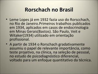 Rorschach no Brasil
• Leme Lopes já em 1932 fazia uso do Rorscchach,
no Rio de Janeiro.Primeiros trabalhos publicados
em 1934, aplicados em casos de endocrinologia
em Minas Gerais(Bastos). São Paulo, Veit e
Witaker(1934) utilizado em orientação
profissional.
• A partir de 1934 o Rorschach gradativamente
assumiu o papel de relevante importância, como
teste projetivo, na clínica, na seleção de pessoal,
no estudo de psicodiagnóstico diferencial,
voltado para um enfoque quantitativo da técnica.
 
