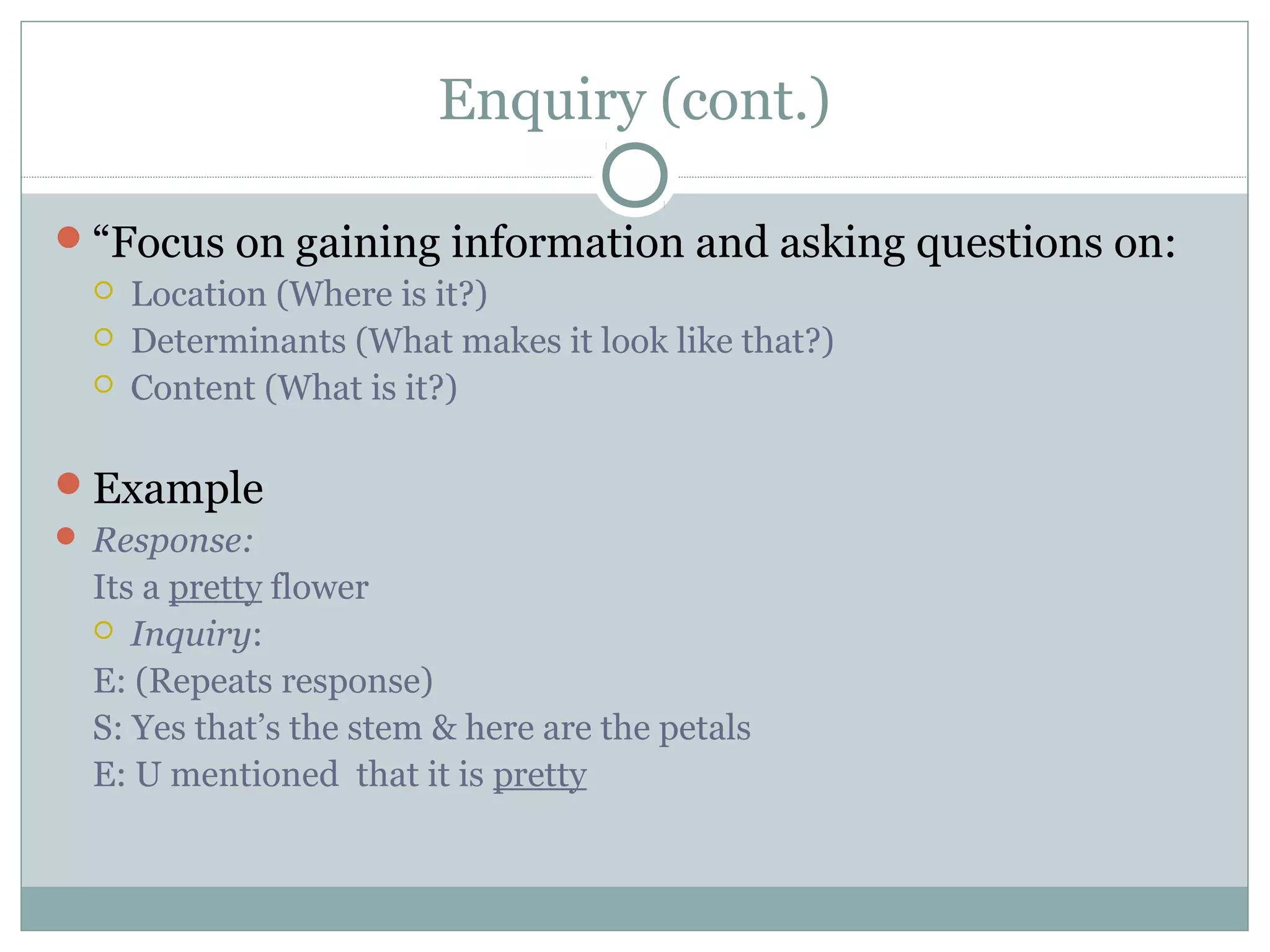 Enquiry (cont.)
“Focus on gaining information and asking questions on:
 Location (Where is it?)
 Determinants (What makes it look like that?)
 Content (What is it?)
Example
 Response:
Its a pretty flower
 Inquiry:
E: (Repeats response)
S: Yes that’s the stem & here are the petals
E: U mentioned that it is pretty
 
