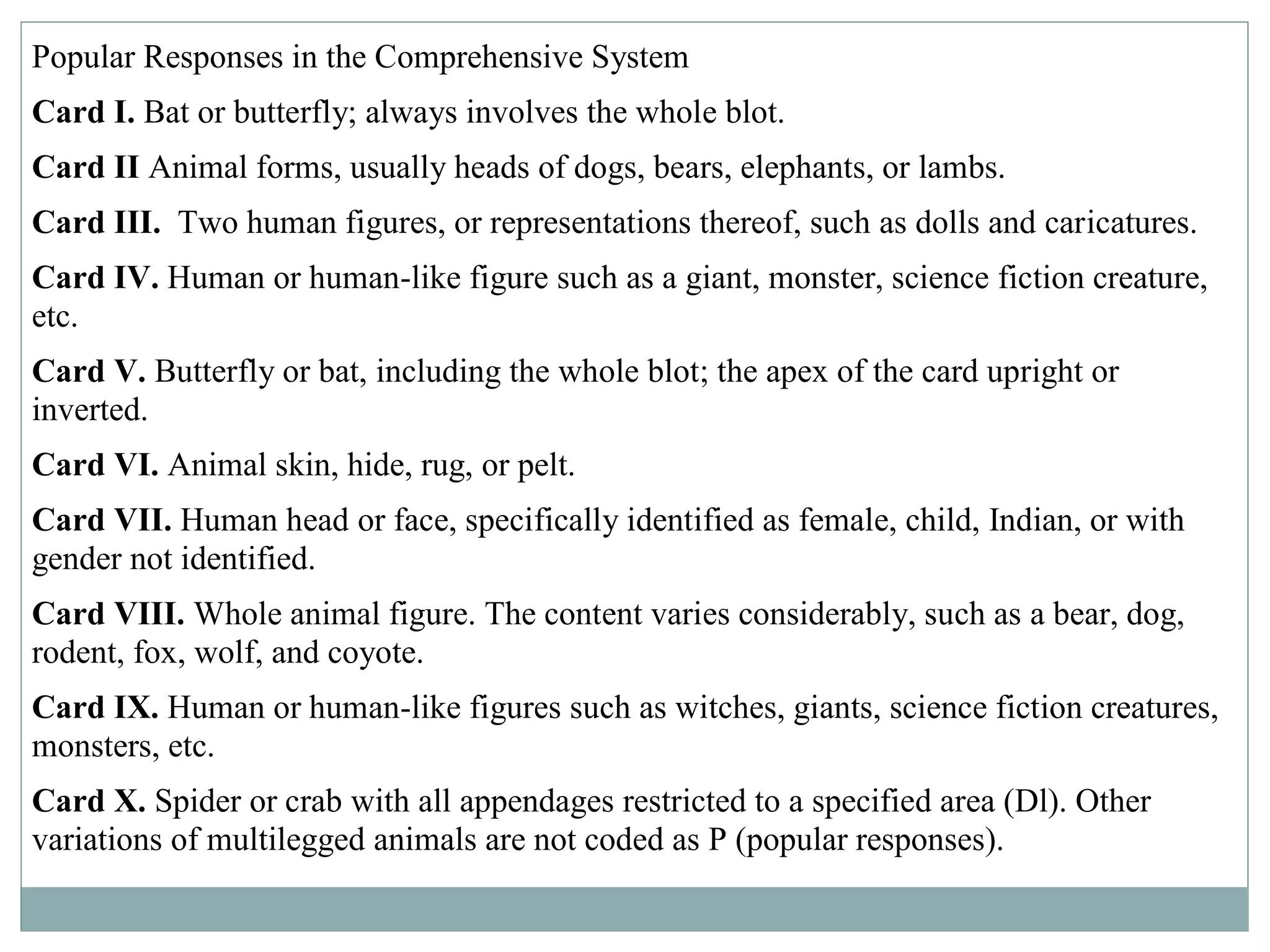 Popular Responses in the Comprehensive System
Card I. Bat or butterfly; always involves the whole blot.
Card II Animal forms, usually heads of dogs, bears, elephants, or lambs.
Card III. Two human figures, or representations thereof, such as dolls and caricatures.
Card IV. Human or human-like figure such as a giant, monster, science fiction creature,
etc.
Card V. Butterfly or bat, including the whole blot; the apex of the card upright or
inverted.
Card VI. Animal skin, hide, rug, or pelt.
Card VII. Human head or face, specifically identified as female, child, Indian, or with
gender not identified.
Card VIII. Whole animal figure. The content varies considerably, such as a bear, dog,
rodent, fox, wolf, and coyote.
Card IX. Human or human-like figures such as witches, giants, science fiction creatures,
monsters, etc.
Card X. Spider or crab with all appendages restricted to a specified area (Dl). Other
variations of multilegged animals are not coded as P (popular responses).
 