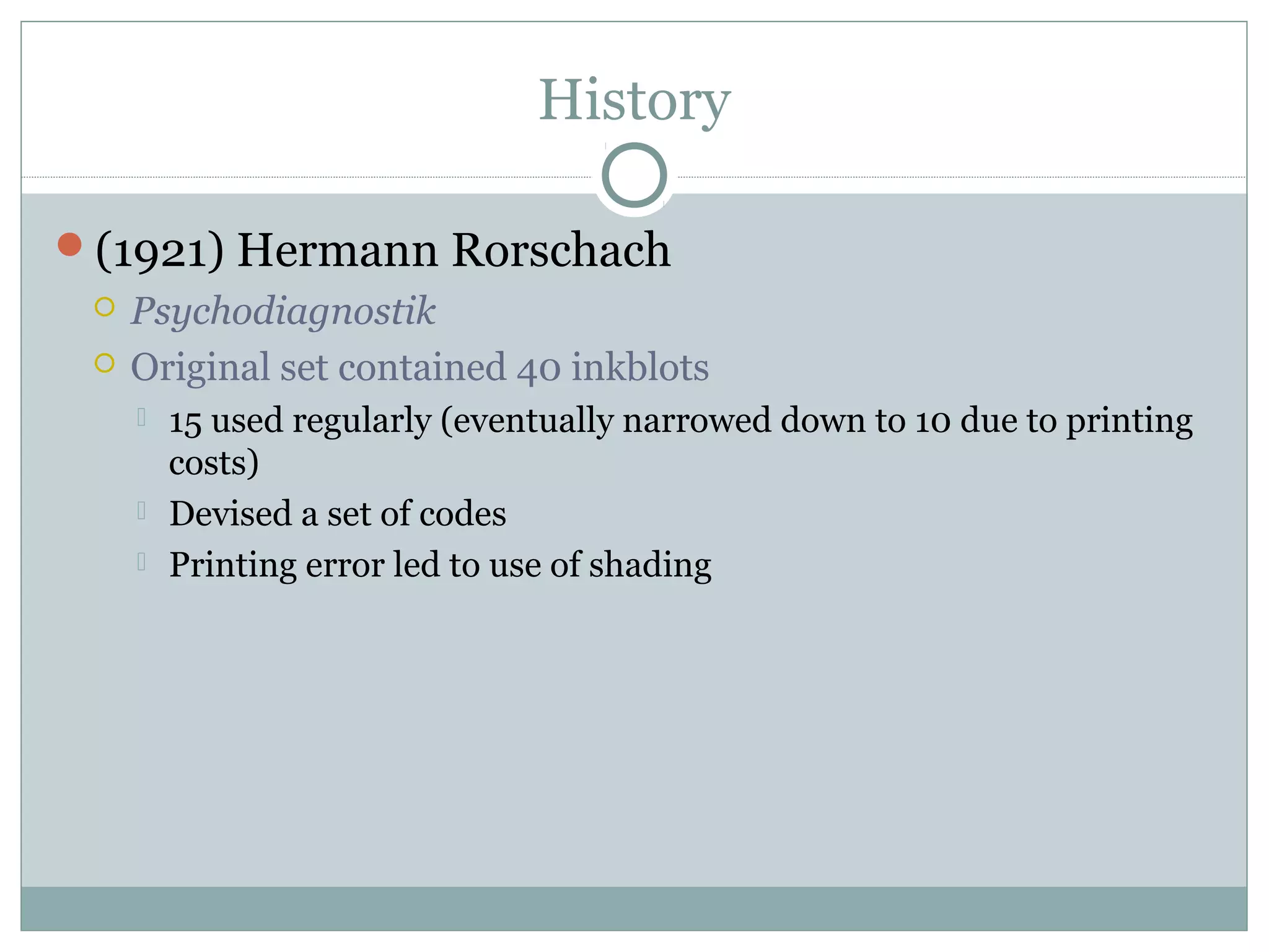 History
(1921) Hermann Rorschach
 Psychodiagnostik
 Original set contained 40 inkblots
 15 used regularly (eventually narrowed down to 10 due to printing
costs)
 Devised a set of codes
 Printing error led to use of shading
 