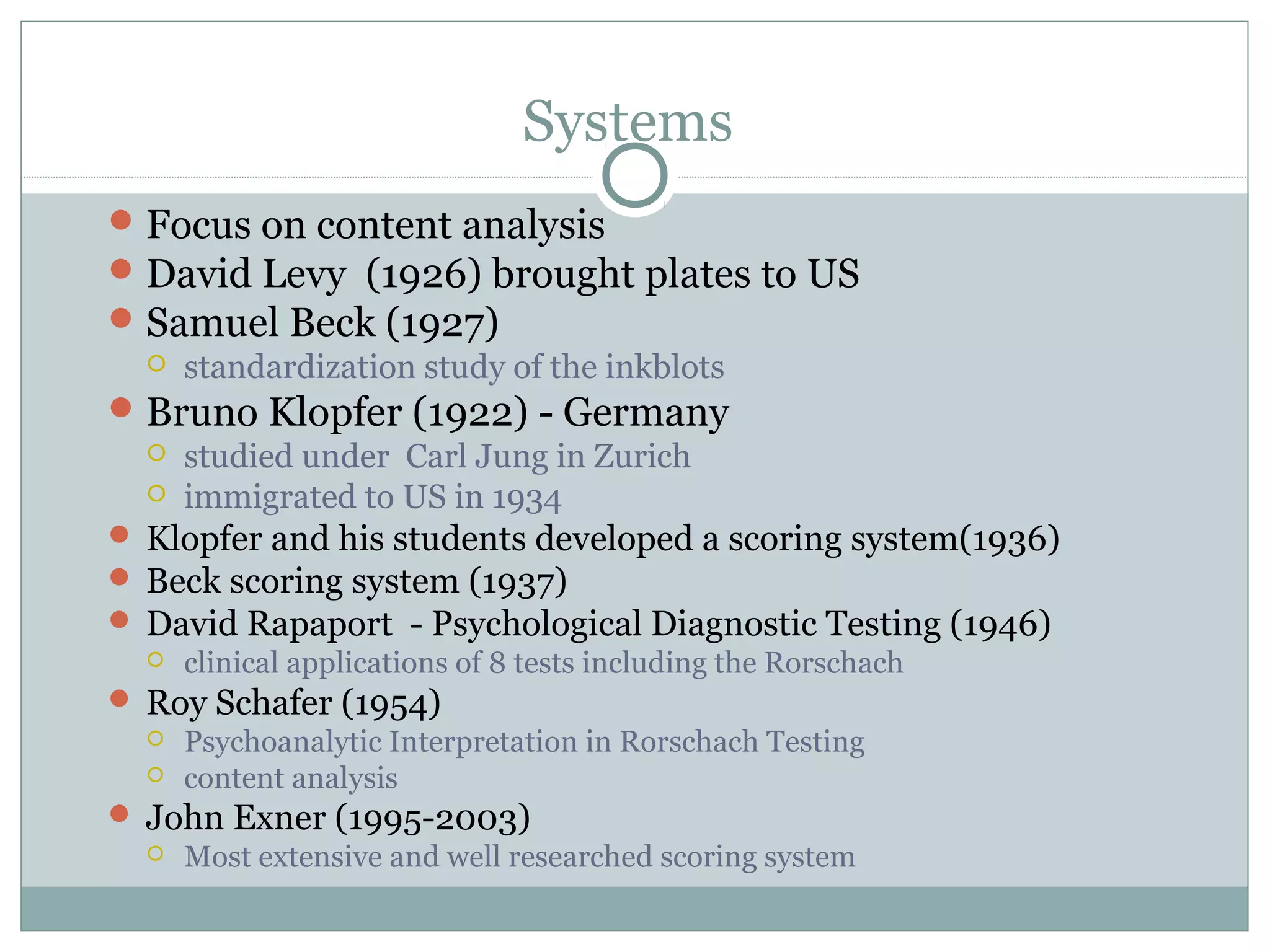 Systems
Focus on content analysis
David Levy (1926) brought plates to US
Samuel Beck (1927)
 standardization study of the inkblots
Bruno Klopfer (1922) - Germany
 studied under Carl Jung in Zurich
 immigrated to US in 1934
 Klopfer and his students developed a scoring system(1936)
 Beck scoring system (1937)
 David Rapaport - Psychological Diagnostic Testing (1946)
 clinical applications of 8 tests including the Rorschach
 Roy Schafer (1954)
 Psychoanalytic Interpretation in Rorschach Testing
 content analysis
 John Exner (1995-2003)
 Most extensive and well researched scoring system
 