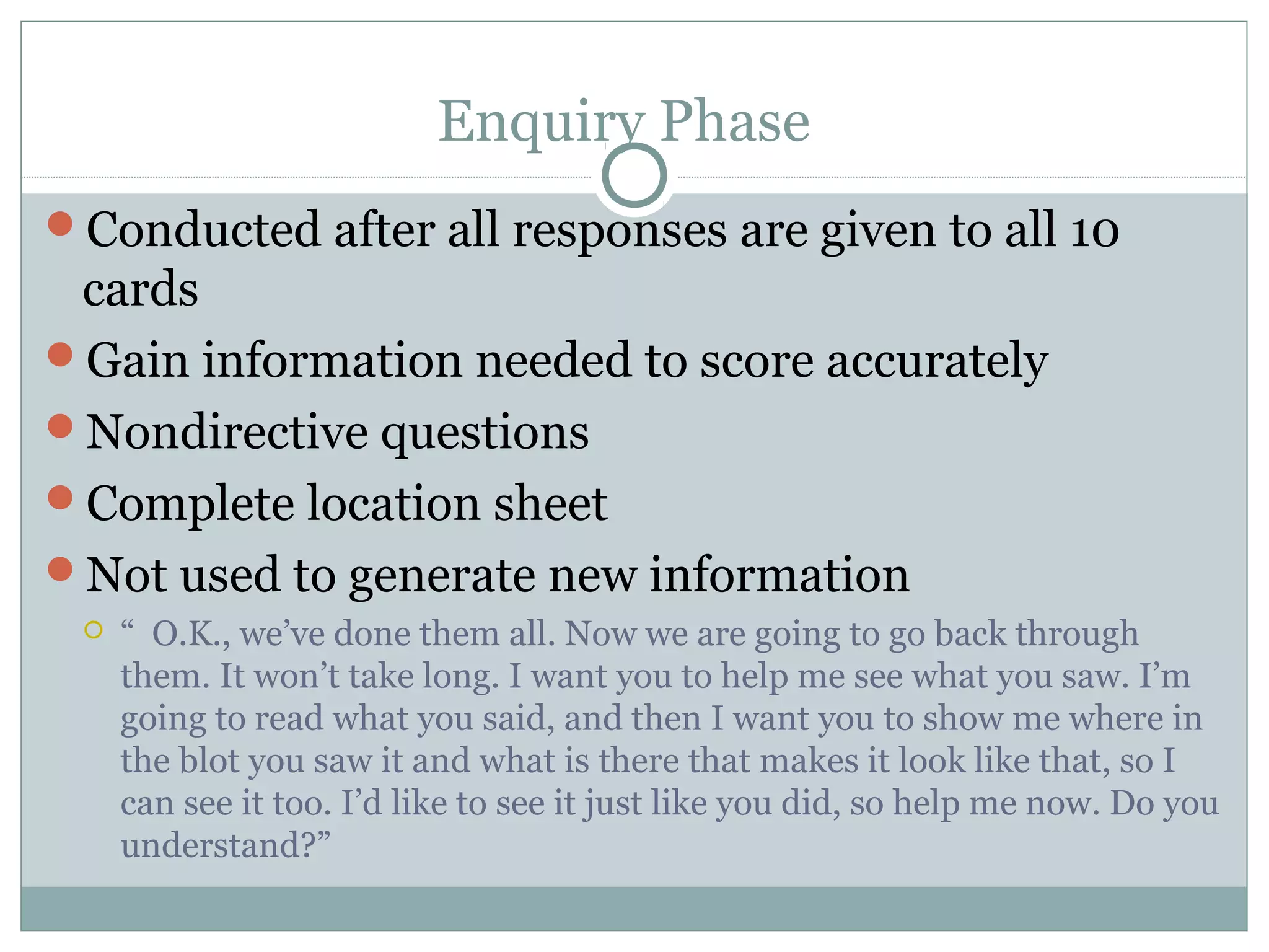 Enquiry Phase
Conducted after all responses are given to all 10
cards
Gain information needed to score accurately
Nondirective questions
Complete location sheet
Not used to generate new information
 “ O.K., we’ve done them all. Now we are going to go back through
them. It won’t take long. I want you to help me see what you saw. I’m
going to read what you said, and then I want you to show me where in
the blot you saw it and what is there that makes it look like that, so I
can see it too. I’d like to see it just like you did, so help me now. Do you
understand?”
 