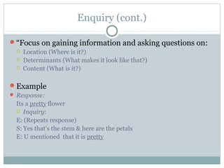 Enquiry (cont.)
“Focus on gaining information and asking questions on:
 Location (Where is it?)
 Determinants (What makes it look like that?)
 Content (What is it?)
Example
 Response:
Its a pretty flower
 Inquiry:
E: (Repeats response)
S: Yes that’s the stem & here are the petals
E: U mentioned that it is pretty
 