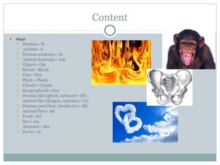 Content
 What?
 Human= H
 Animal= A
 Human anatomy= At
 Animal Anatomy= AAt
 Object= Obj
 Blood= Blood
 Fire= Fire
 Plant= Plants
 Clouds= Clouds
 Geographical= Geo
 Human like (ghost, cartoon)= (H)
 Animal like (dragon, cartoon)= (A)
 Human part (face, hands etc)= Hd
 Animal Part= Ad
 Food= Fd
 Sex= sex
 Abstract= Abs
 Force= m
 