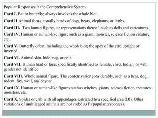 Popular Responses in the Comprehensive System
Card I. Bat or butterfly; always involves the whole blot.
Card II Animal forms, usually heads of dogs, bears, elephants, or lambs.
Card III. Two human figures, or representations thereof, such as dolls and caricatures.
Card IV. Human or human-like figure such as a giant, monster, science fiction creature,
etc.
Card V. Butterfly or bat, including the whole blot; the apex of the card upright or
inverted.
Card VI. Animal skin, hide, rug, or pelt.
Card VII. Human head or face, specifically identified as female, child, Indian, or with
gender not identified.
Card VIII. Whole animal figure. The content varies considerably, such as a bear, dog,
rodent, fox, wolf, and coyote.
Card IX. Human or human-like figures such as witches, giants, science fiction creatures,
monsters, etc.
Card X. Spider or crab with all appendages restricted to a specified area (Dl). Other
variations of multilegged animals are not coded as P (popular responses).
 