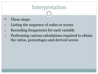 Interpretation
 Three steps:
1. Listing the sequence of codes or scores
2. Recording frequencies for each variable
3. Performing various calculations required to obtain
the ratios, percentages and derived scores
 
