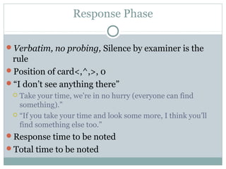 Response Phase
Verbatim, no probing, Silence by examiner is the
rule
Position of card<,^,>, 0
“I don’t see anything there”
 Take your time, we’re in no hurry (everyone can find
something).”
 “If you take your time and look some more, I think you’ll
find something else too.”
Response time to be noted
Total time to be noted
 
