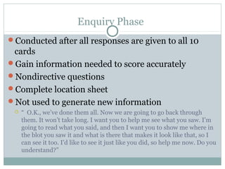 Enquiry Phase
Conducted after all responses are given to all 10
cards
Gain information needed to score accurately
Nondirective questions
Complete location sheet
Not used to generate new information
 “ O.K., we’ve done them all. Now we are going to go back through
them. It won’t take long. I want you to help me see what you saw. I’m
going to read what you said, and then I want you to show me where in
the blot you saw it and what is there that makes it look like that, so I
can see it too. I’d like to see it just like you did, so help me now. Do you
understand?”
 