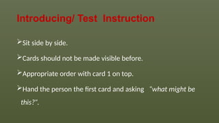 Introducing/ Test Instruction
Sit side by side.
Cards should not be made visible before.
Appropriate order with card 1 on top.
Hand the person the first card and asking “what might be
this?”.
 