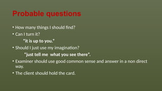 Probable questions
• How many things I should find?
• Can I turn it?
“it is up to you.”
• Should I just use my imagination?
“just tell me what you see there”.
• Examiner should use good common sense and answer in a non direct
way.
• The client should hold the card.
 