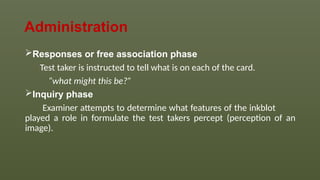 Administration
Responses or free association phase
Test taker is instructed to tell what is on each of the card.
“what might this be?”
Inquiry phase
Examiner attempts to determine what features of the inkblot
played a role in formulate the test takers percept (perception of an
image).
 