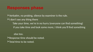 Responses phase
Verbatim, no probing, silence by examiner is the rule.
I don’t see any thing there
Take your time, we’re in no hurry (everyone can find something)
if you take time and look some more, I think you’ll find something
else too.
Response time should be noted.
Total time to be noted.
 