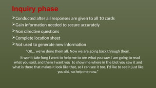 Inquiry phase
Conducted after all responses are given to all 10 cards
Gain information needed to secure accurately
Non directive questions
Complete location sheet
Not used to generate new information
“OK,.. we’ve done them all. Now we are going back through them.
It won’t take long I want to help me to see what you saw. I am going to read
what you said, and them I want you to show me where in the blot you saw it and
what is there that makes it look like that, so I can see it too. I’d like to see it just like
you did, so help me now.”
 