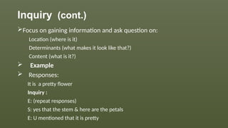 Inquiry (cont.)
Focus on gaining information and ask question on:
Location (where is it)
Determinants (what makes it look like that?)
Content (what is it?)
 Example
 Responses:
It is a pretty flower
Inquiry :
E: (repeat responses)
S: yes that the stem & here are the petals
E: U mentioned that it is pretty
 