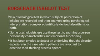 Rorschach inkblot test
Is a psychological test in which subjects perception of
inkblot are recorded and then analyzed using psychological
interpretation, complex scientifically derived algorithms, or
both.
Some psychologists use use these test to examine a person
personality characteristics and emotional functioning.
It has been employ to detect an underlying thought disorder
especially in the case where patients are reluctant to
describe their thinking process openly.
 