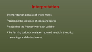Interpretation
Interpretation consist of three steps
Listening the sequence of codes and scores
Recording the frequency for each variable
Performing various calculation required to obtain the ratio,
percentage and derived scores
 