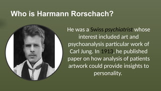 Who is Harmann Rorschach?
He was a Swiss psychiatrist whose
interest included art and
psychoanalysis particular work of
Carl Jung. In 1913, he published
paper on how analysis of patients
artwork could provide insights to
personality.
 