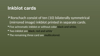 Inkblot cards
Rorschach consist of ten (10) bilaterally symmetrical
(mirrored image) inkblot printed in separate cards.
 Five achromatic inkblot or without color black and white.
 Two inkblot are black, red and white.
 The remaining three card are multicolored.
 