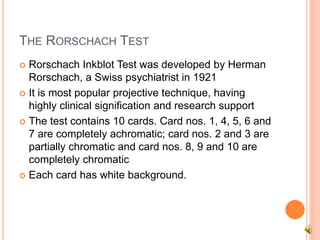 THE RORSCHACH TEST
 Rorschach Inkblot Test was developed by Herman
Rorschach, a Swiss psychiatrist in 1921
 It is most popular projective technique, having
highly clinical signification and research support
 The test contains 10 cards. Card nos. 1, 4, 5, 6 and
7 are completely achromatic; card nos. 2 and 3 are
partially chromatic and card nos. 8, 9 and 10 are
completely chromatic
 Each card has white background.
 
