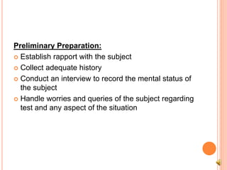 Preliminary Preparation:
 Establish rapport with the subject
 Collect adequate history
 Conduct an interview to record the mental status of
the subject
 Handle worries and queries of the subject regarding
test and any aspect of the situation
 