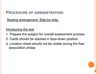 PROCEDURE OF ADMINISTRATION:
Seating arrangement: Side-by-side.
Introducing the test
1. Prepare the subject for overall assessment process
2. Cards should be stacked in face-down position
3. Location sheet should not be visible during the free
association phase
 