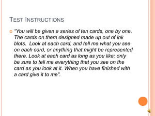 TEST INSTRUCTIONS
 “You will be given a series of ten cards, one by one.
The cards on them designed made up out of ink
blots. Look at each card, and tell me what you see
on each card, or anything that might be represented
there. Look at each card as long as you like; only
be sure to tell me everything that you see on the
card as you look at it. When you have finished with
a card give it to me”.
 