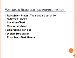 MATERIALS REQUIRED FOR ADMINISTRATION:
 Rorschach Plates: The standard set of 10
Rorschach plates
 Location Chart
 Response sheet
 Colored Ink pen set
 Digital Stop Watch
 Rorschach Test Manual
 