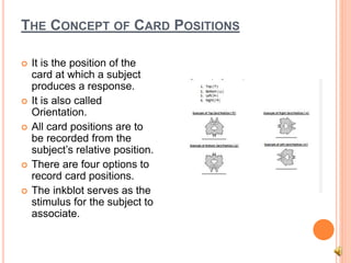 THE CONCEPT OF CARD POSITIONS
 It is the position of the
card at which a subject
produces a response.
 It is also called
Orientation.
 All card positions are to
be recorded from the
subject’s relative position.
 There are four options to
record card positions.
 The inkblot serves as the
stimulus for the subject to
associate.
 