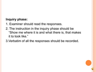 Inquiry phase:
1. Examiner should read the responses.
2. The instruction in the inquiry phase should be
“Show me where it is and what there is, that makes
it to look like.”
3.Verbatim of all the responses should be recorded.
 
