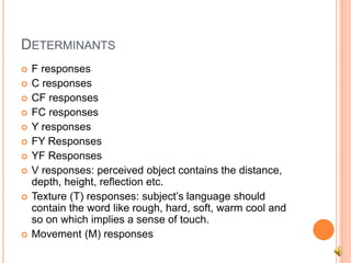 DETERMINANTS
 F responses
 C responses
 CF responses
 FC responses
 Y responses
 FY Responses
 YF Responses
 V responses: perceived object contains the distance,
depth, height, reflection etc.
 Texture (T) responses: subject’s language should
contain the word like rough, hard, soft, warm cool and
so on which implies a sense of touch.
 Movement (M) responses
 