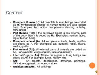 CONTENT
 Complete Human (H): All complete human beings are coded
as H. Mythological entities in human forms are also coded
here. Examples: two ladies, two persons dancing, a baby,
fairy, ghost
 Part Human (Hd): If the perceived object is any external part
of the body then it is coded as Hd. Examples, human faces,
leg of human being
 Complete animal (A): All complete animals, birds, reptiles
are coded as A. For examples: bat, butterfly, rabbit, bears,
snake, gorilla
 Part Animal (Ad): all external parts of animals are coded as
Ad. For example: wings of a bat, face of a monkey
 Internal Organs (An): All internal organs of living beings are
coded as An. For example, lungs, kidney, ribs
 Art: Art objects, decorations, drawings, paintings,
caricatures, generic cartoons, statues.
 Architecture (Arc): All buildings
 