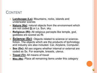 CONTENT
 Landscape (Ls): Mountains, rocks, islands and
underwater scenes
 Nature (Na): natural objects from the environment which
are not coded Bt or Ls. Sun, sky.
 Religious (Rl): All religious percepts like temple, god,
goddess are scored as Rl.
 Science (Sc): Objects related to science or science-
fiction. The objects which are the products of technology
and industry are also included. Car, Airplane, Computer.
 Sex (Sx): All sex organs whether internal or external are
coded as Sx. For example, breasts, uterus.
 Travel (Tr): All means of travel
 Misc (Ms): Place all remaining items under this category
 